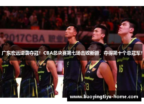 广东宏远逆袭夺冠！CBA总决赛第七场击败新疆，夺得第十个总冠军！